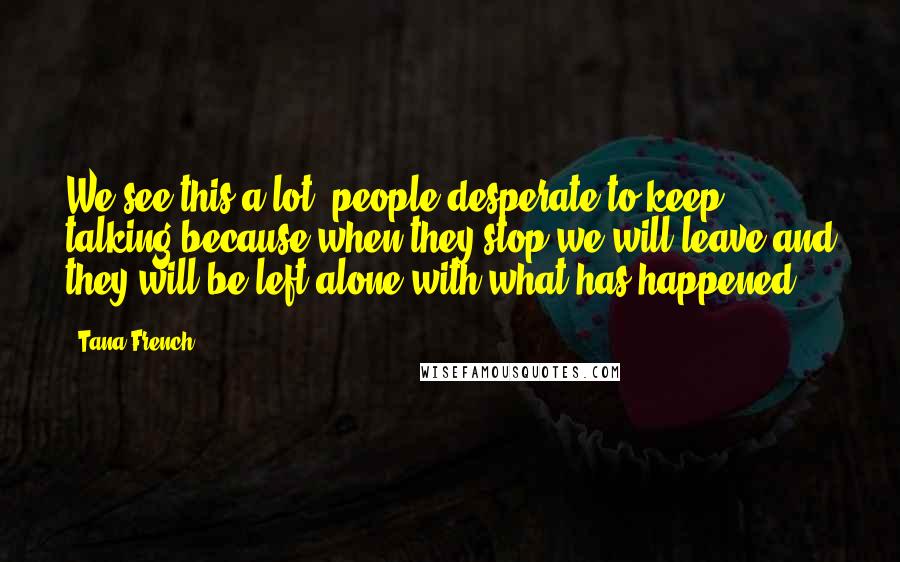 Tana French Quotes: We see this a lot, people desperate to keep talking because when they stop we will leave and they will be left alone with what has happened.