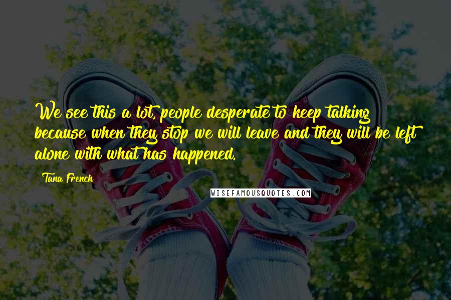 Tana French Quotes: We see this a lot, people desperate to keep talking because when they stop we will leave and they will be left alone with what has happened.