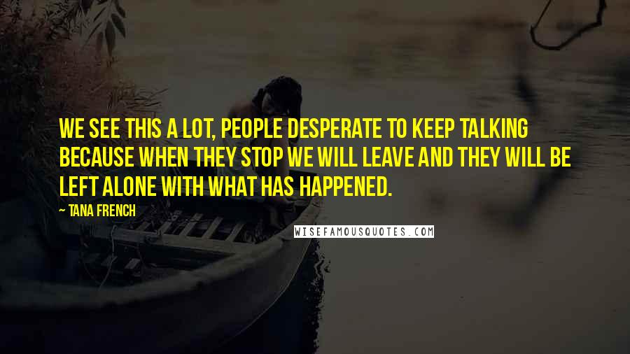 Tana French Quotes: We see this a lot, people desperate to keep talking because when they stop we will leave and they will be left alone with what has happened.