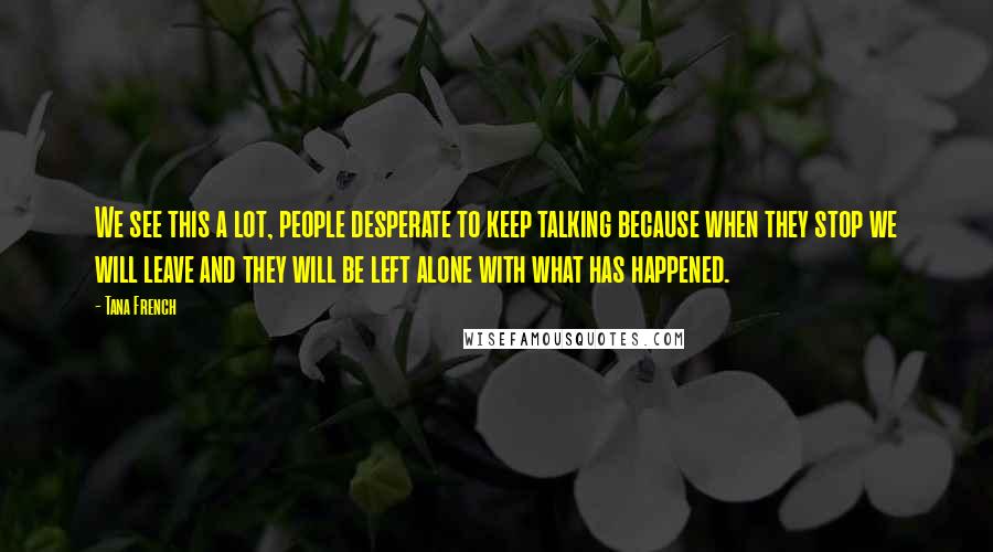 Tana French Quotes: We see this a lot, people desperate to keep talking because when they stop we will leave and they will be left alone with what has happened.