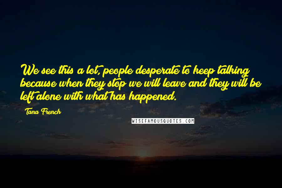 Tana French Quotes: We see this a lot, people desperate to keep talking because when they stop we will leave and they will be left alone with what has happened.