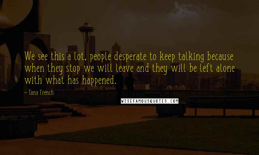 Tana French Quotes: We see this a lot, people desperate to keep talking because when they stop we will leave and they will be left alone with what has happened.