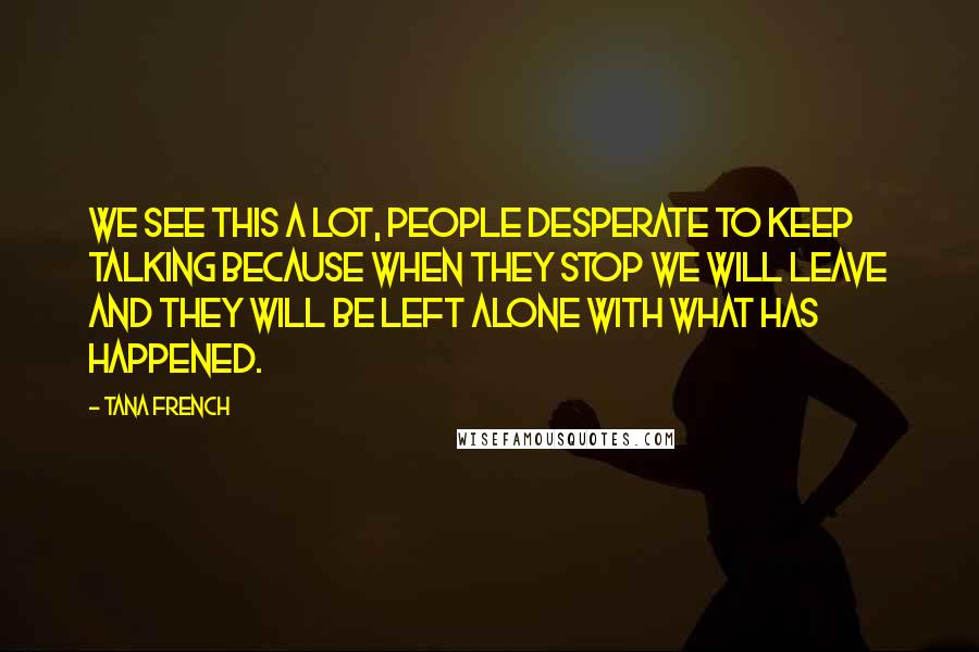 Tana French Quotes: We see this a lot, people desperate to keep talking because when they stop we will leave and they will be left alone with what has happened.