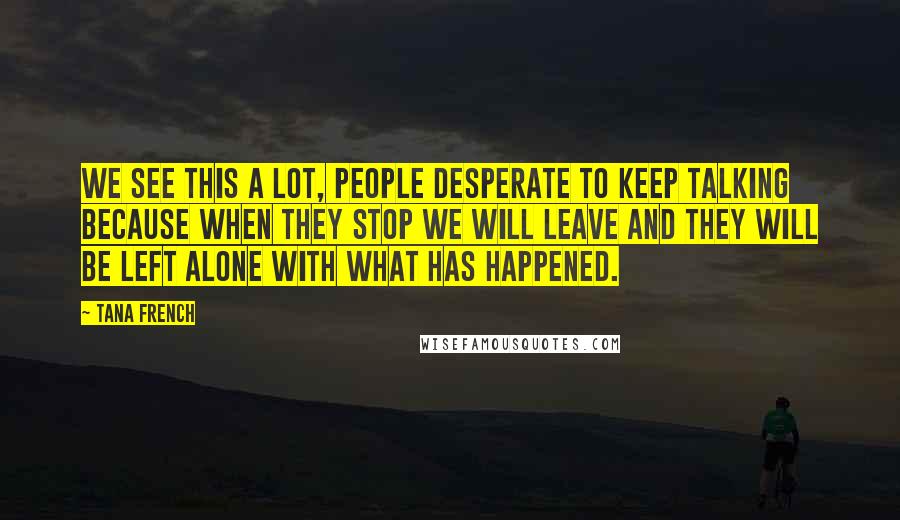 Tana French Quotes: We see this a lot, people desperate to keep talking because when they stop we will leave and they will be left alone with what has happened.