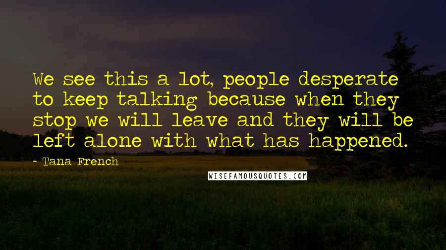 Tana French Quotes: We see this a lot, people desperate to keep talking because when they stop we will leave and they will be left alone with what has happened.