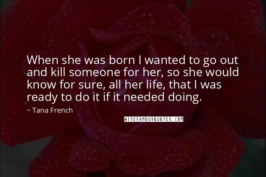 Tana French Quotes: When she was born I wanted to go out and kill someone for her, so she would know for sure, all her life, that I was ready to do it if it needed doing.