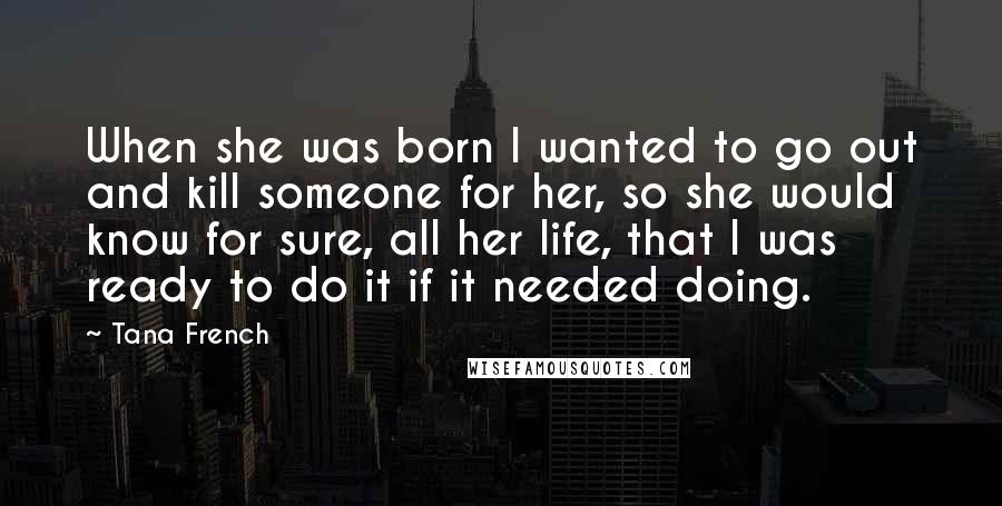 Tana French Quotes: When she was born I wanted to go out and kill someone for her, so she would know for sure, all her life, that I was ready to do it if it needed doing.