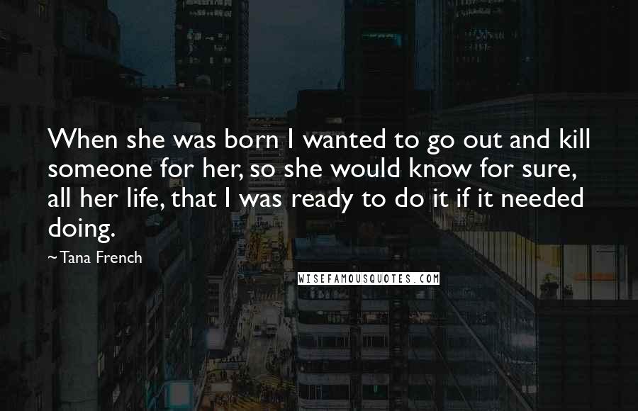 Tana French Quotes: When she was born I wanted to go out and kill someone for her, so she would know for sure, all her life, that I was ready to do it if it needed doing.