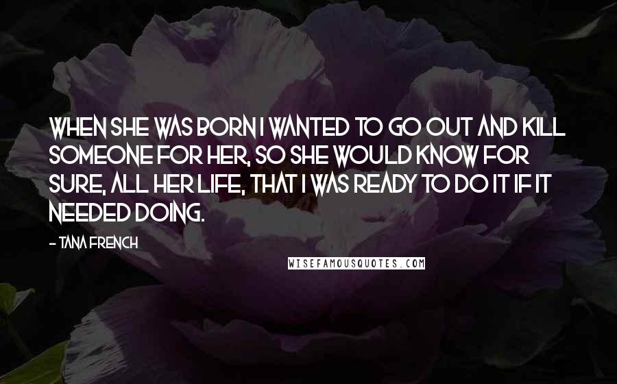 Tana French Quotes: When she was born I wanted to go out and kill someone for her, so she would know for sure, all her life, that I was ready to do it if it needed doing.