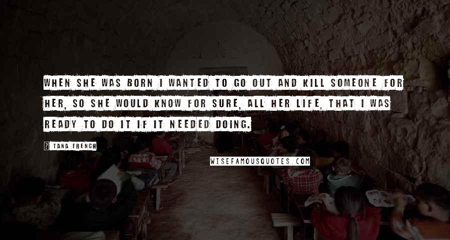 Tana French Quotes: When she was born I wanted to go out and kill someone for her, so she would know for sure, all her life, that I was ready to do it if it needed doing.