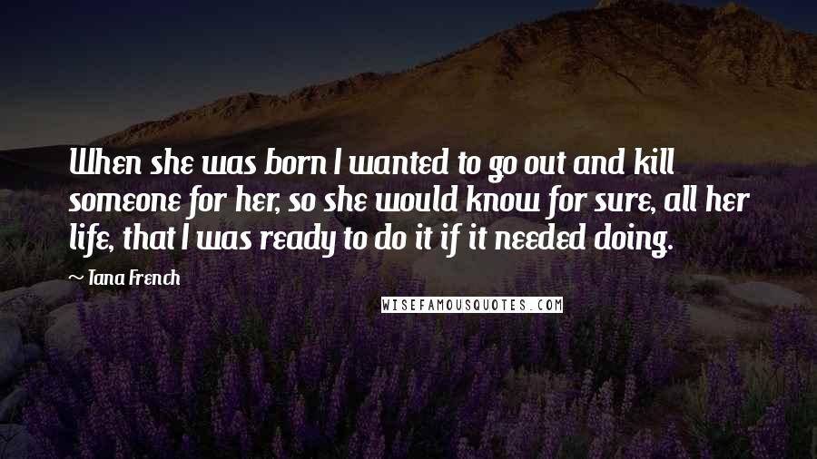 Tana French Quotes: When she was born I wanted to go out and kill someone for her, so she would know for sure, all her life, that I was ready to do it if it needed doing.