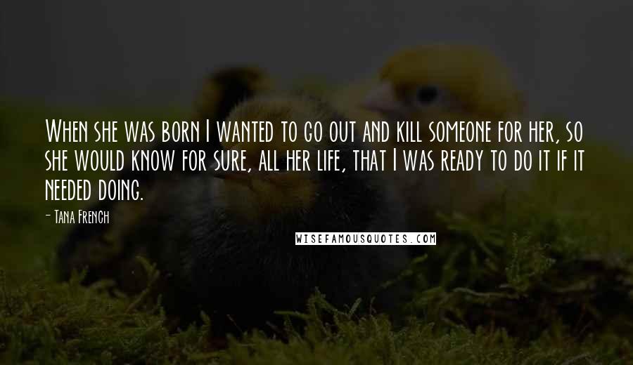 Tana French Quotes: When she was born I wanted to go out and kill someone for her, so she would know for sure, all her life, that I was ready to do it if it needed doing.