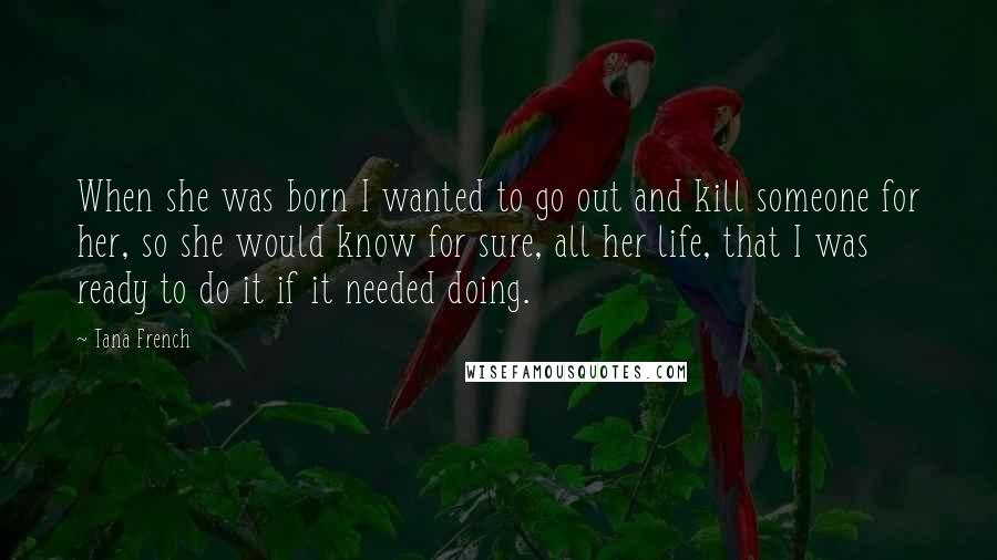 Tana French Quotes: When she was born I wanted to go out and kill someone for her, so she would know for sure, all her life, that I was ready to do it if it needed doing.