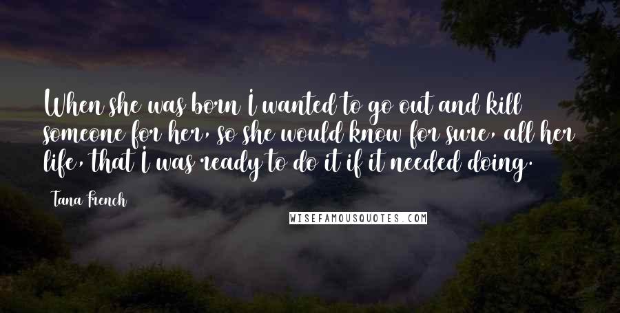 Tana French Quotes: When she was born I wanted to go out and kill someone for her, so she would know for sure, all her life, that I was ready to do it if it needed doing.