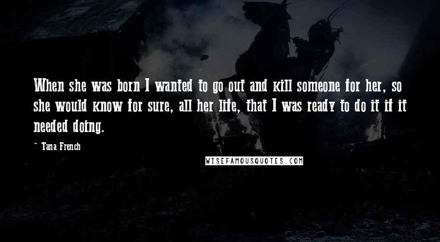 Tana French Quotes: When she was born I wanted to go out and kill someone for her, so she would know for sure, all her life, that I was ready to do it if it needed doing.