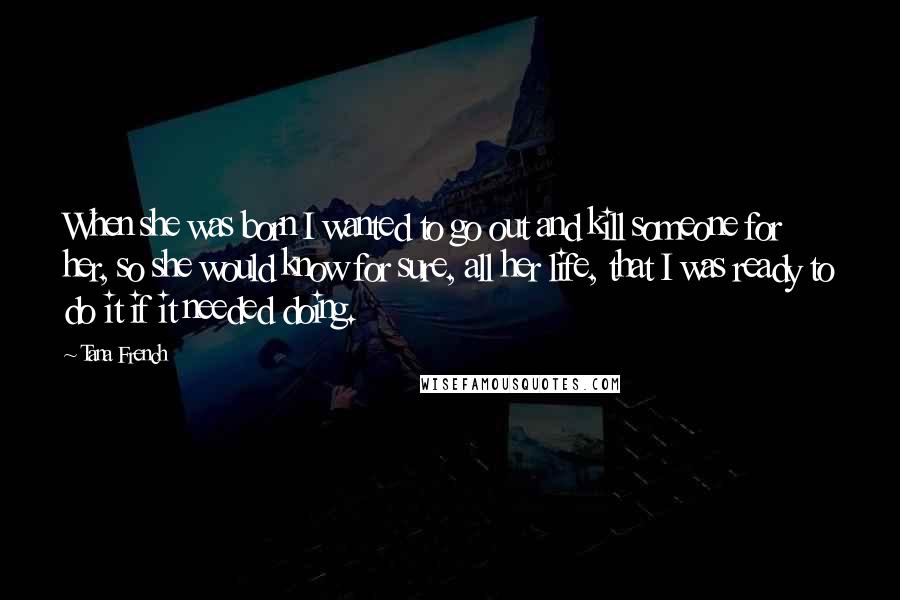 Tana French Quotes: When she was born I wanted to go out and kill someone for her, so she would know for sure, all her life, that I was ready to do it if it needed doing.