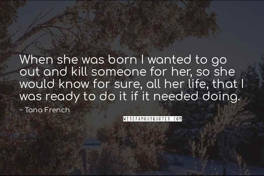 Tana French Quotes: When she was born I wanted to go out and kill someone for her, so she would know for sure, all her life, that I was ready to do it if it needed doing.