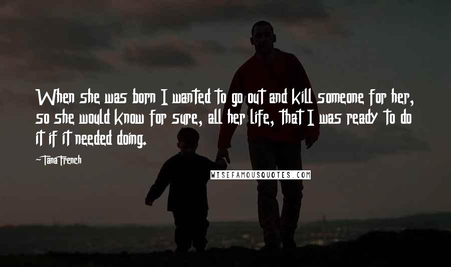 Tana French Quotes: When she was born I wanted to go out and kill someone for her, so she would know for sure, all her life, that I was ready to do it if it needed doing.