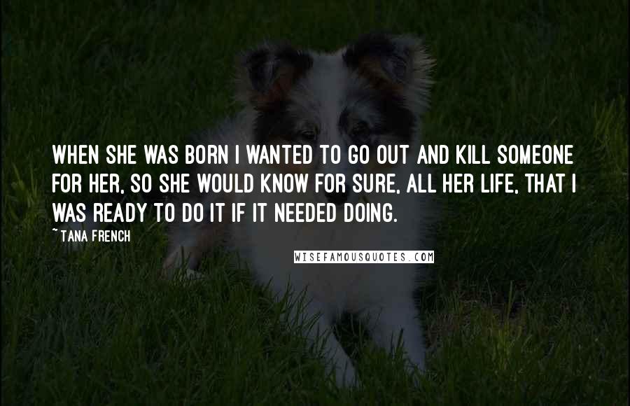 Tana French Quotes: When she was born I wanted to go out and kill someone for her, so she would know for sure, all her life, that I was ready to do it if it needed doing.