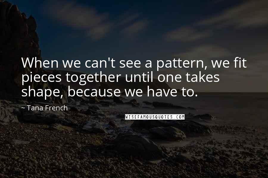 Tana French Quotes: When we can't see a pattern, we fit pieces together until one takes shape, because we have to.