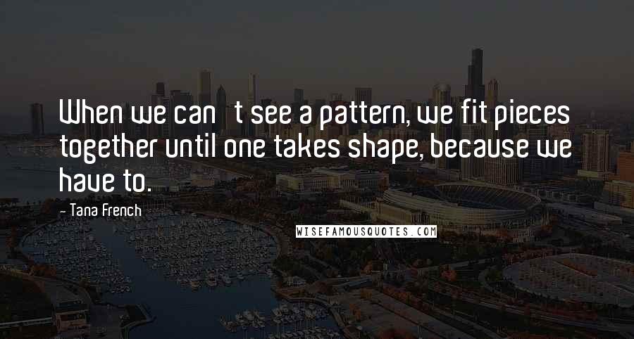 Tana French Quotes: When we can't see a pattern, we fit pieces together until one takes shape, because we have to.