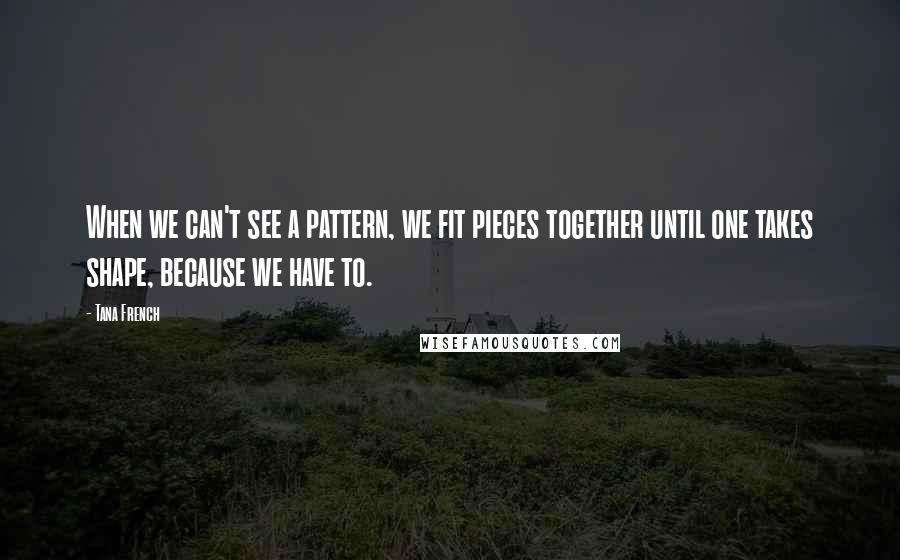 Tana French Quotes: When we can't see a pattern, we fit pieces together until one takes shape, because we have to.