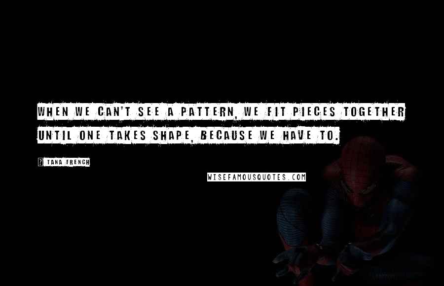 Tana French Quotes: When we can't see a pattern, we fit pieces together until one takes shape, because we have to.