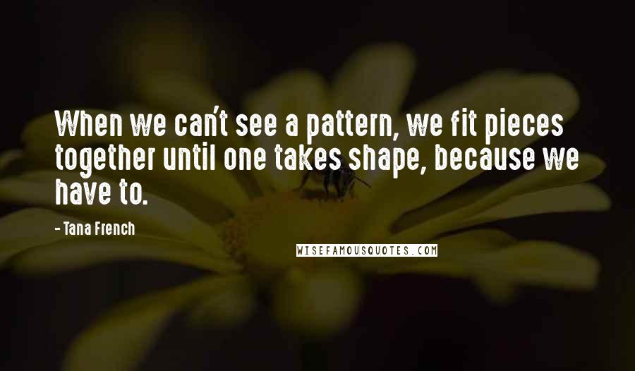 Tana French Quotes: When we can't see a pattern, we fit pieces together until one takes shape, because we have to.