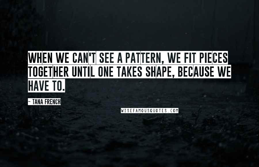 Tana French Quotes: When we can't see a pattern, we fit pieces together until one takes shape, because we have to.