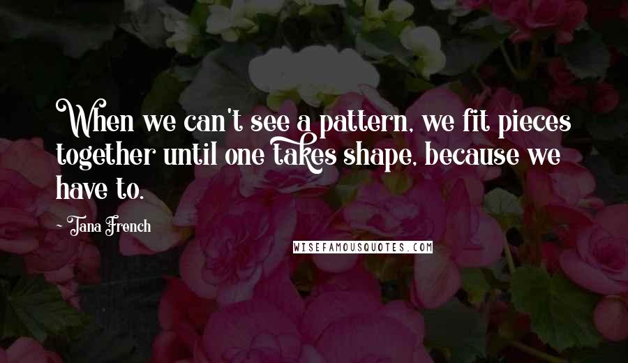 Tana French Quotes: When we can't see a pattern, we fit pieces together until one takes shape, because we have to.