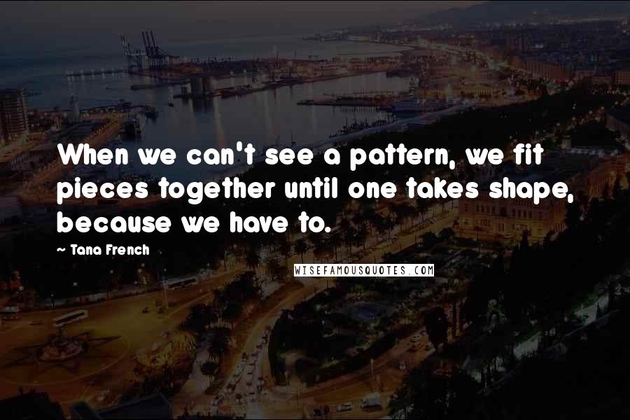 Tana French Quotes: When we can't see a pattern, we fit pieces together until one takes shape, because we have to.