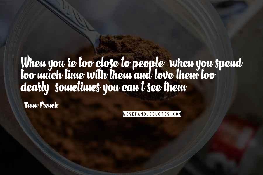 Tana French Quotes: When you're too close to people, when you spend too much time with them and love them too dearly, sometimes you can't see them