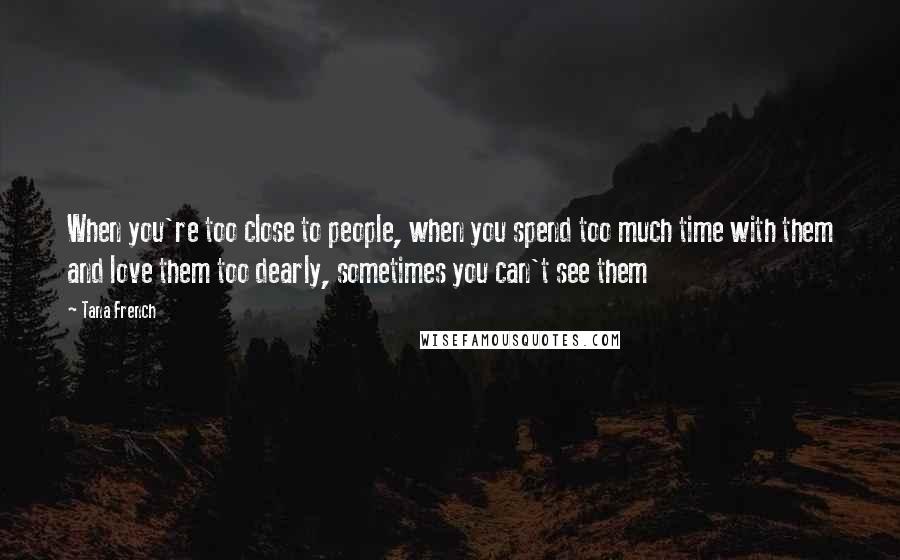 Tana French Quotes: When you're too close to people, when you spend too much time with them and love them too dearly, sometimes you can't see them