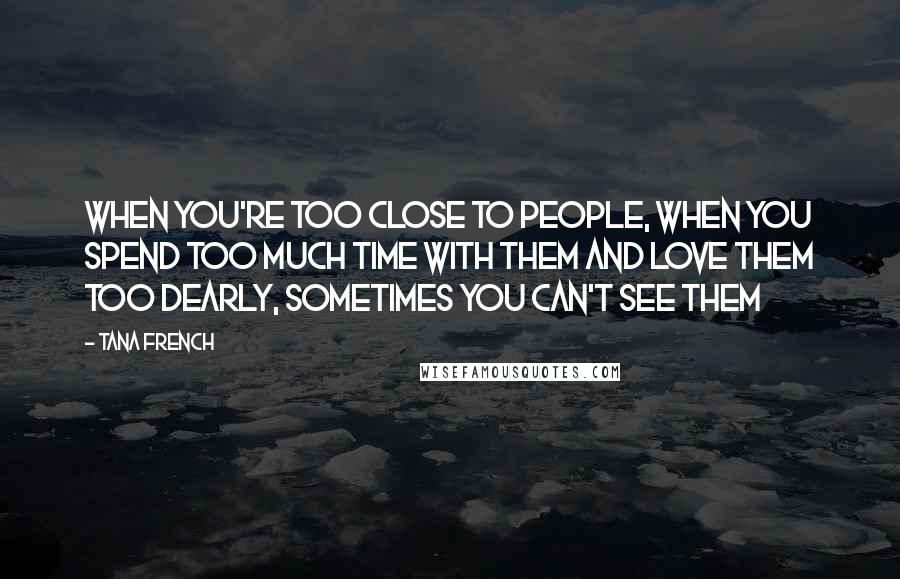 Tana French Quotes: When you're too close to people, when you spend too much time with them and love them too dearly, sometimes you can't see them