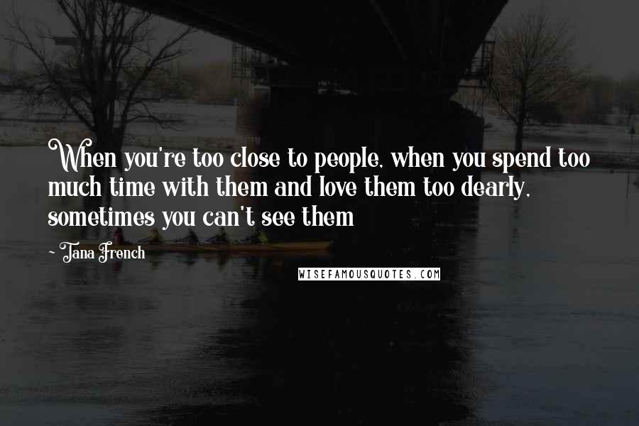 Tana French Quotes: When you're too close to people, when you spend too much time with them and love them too dearly, sometimes you can't see them