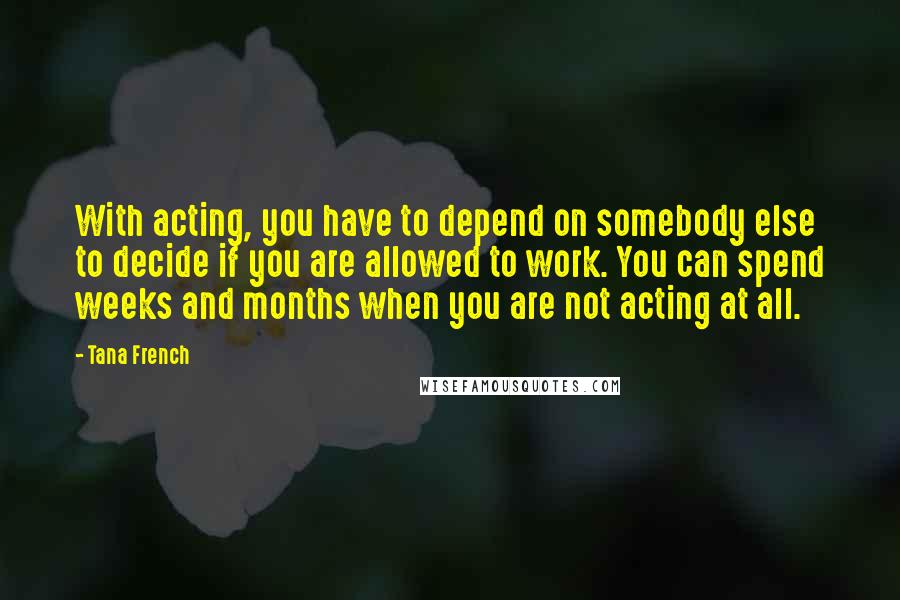 Tana French Quotes: With acting, you have to depend on somebody else to decide if you are allowed to work. You can spend weeks and months when you are not acting at all.