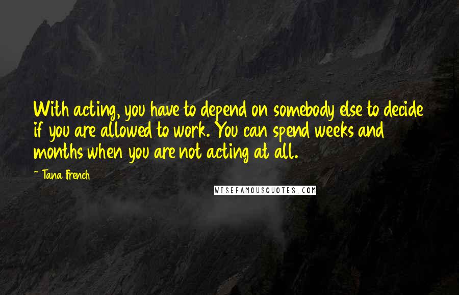 Tana French Quotes: With acting, you have to depend on somebody else to decide if you are allowed to work. You can spend weeks and months when you are not acting at all.