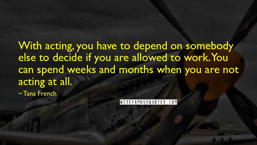 Tana French Quotes: With acting, you have to depend on somebody else to decide if you are allowed to work. You can spend weeks and months when you are not acting at all.