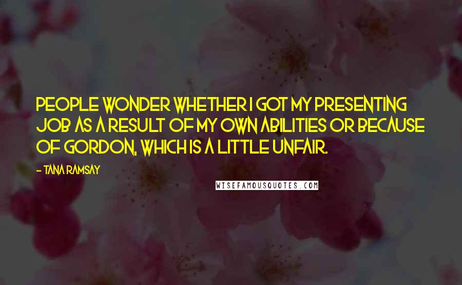 Tana Ramsay Quotes: People wonder whether I got my presenting job as a result of my own abilities or because of Gordon, which is a little unfair.