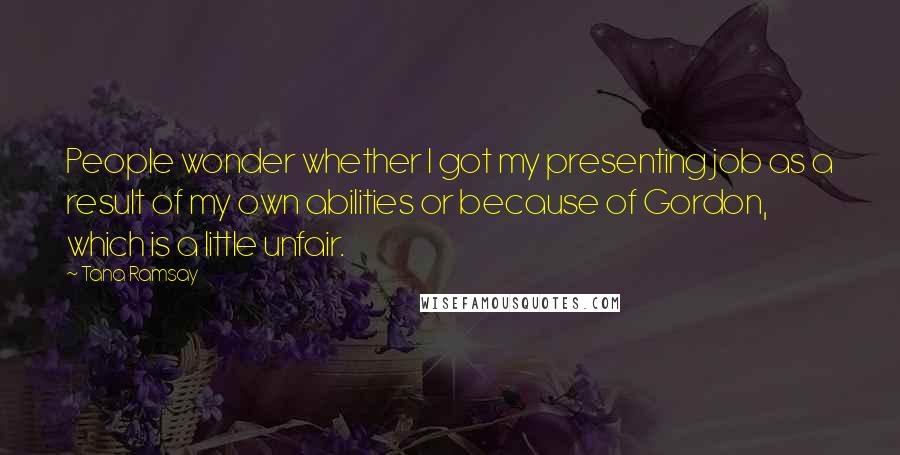 Tana Ramsay Quotes: People wonder whether I got my presenting job as a result of my own abilities or because of Gordon, which is a little unfair.