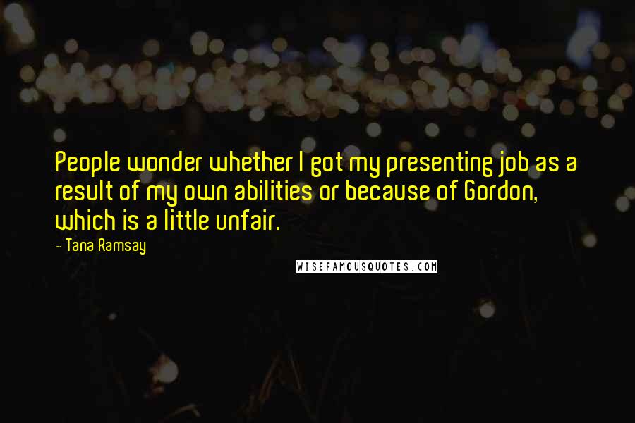 Tana Ramsay Quotes: People wonder whether I got my presenting job as a result of my own abilities or because of Gordon, which is a little unfair.