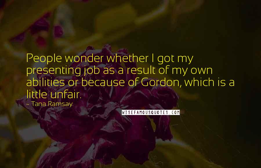 Tana Ramsay Quotes: People wonder whether I got my presenting job as a result of my own abilities or because of Gordon, which is a little unfair.