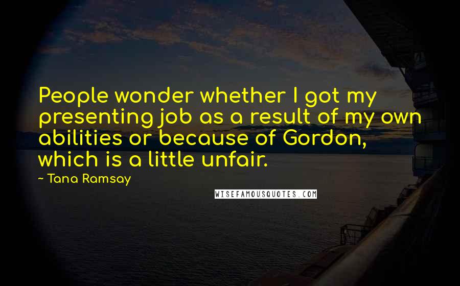 Tana Ramsay Quotes: People wonder whether I got my presenting job as a result of my own abilities or because of Gordon, which is a little unfair.