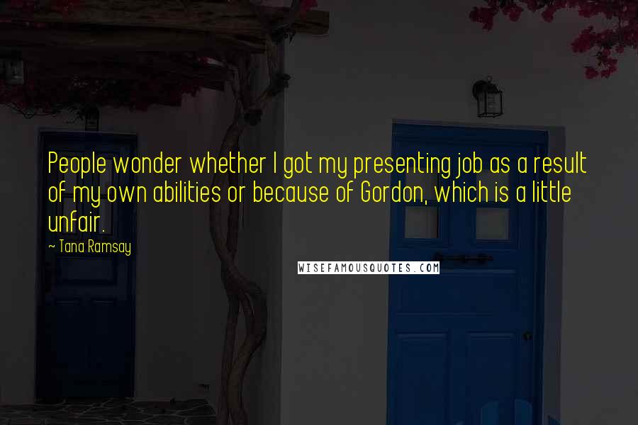 Tana Ramsay Quotes: People wonder whether I got my presenting job as a result of my own abilities or because of Gordon, which is a little unfair.