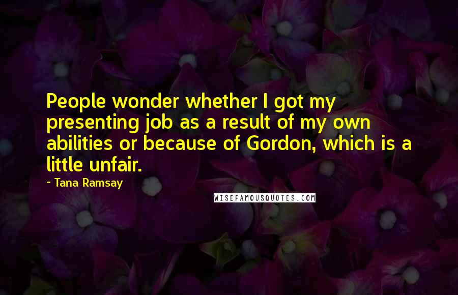 Tana Ramsay Quotes: People wonder whether I got my presenting job as a result of my own abilities or because of Gordon, which is a little unfair.