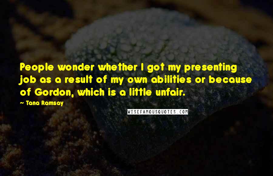 Tana Ramsay Quotes: People wonder whether I got my presenting job as a result of my own abilities or because of Gordon, which is a little unfair.