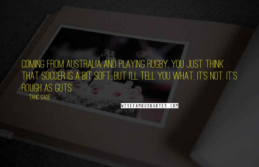 Tanc Sade Quotes: Coming from Australia and playing rugby, you just think that soccer is a bit soft, but I'll tell you what, it's not. It's rough as guts.