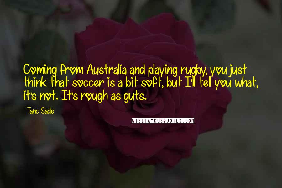Tanc Sade Quotes: Coming from Australia and playing rugby, you just think that soccer is a bit soft, but I'll tell you what, it's not. It's rough as guts.