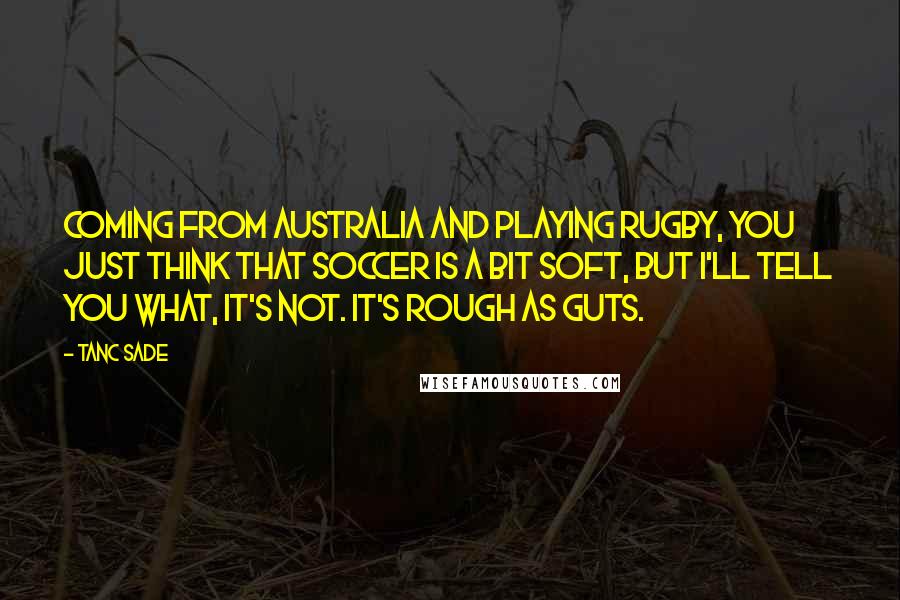 Tanc Sade Quotes: Coming from Australia and playing rugby, you just think that soccer is a bit soft, but I'll tell you what, it's not. It's rough as guts.
