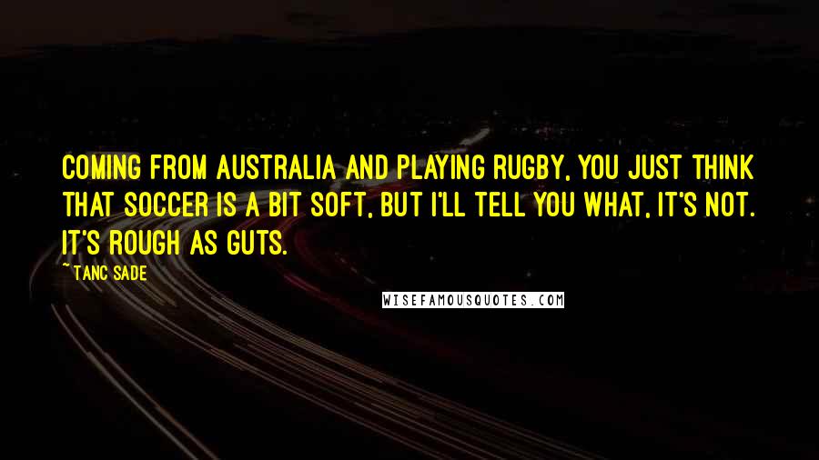 Tanc Sade Quotes: Coming from Australia and playing rugby, you just think that soccer is a bit soft, but I'll tell you what, it's not. It's rough as guts.